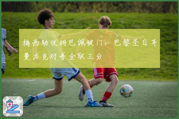 梅西助攻姆巴佩破门，巴黎圣日耳曼力克对手全取三分