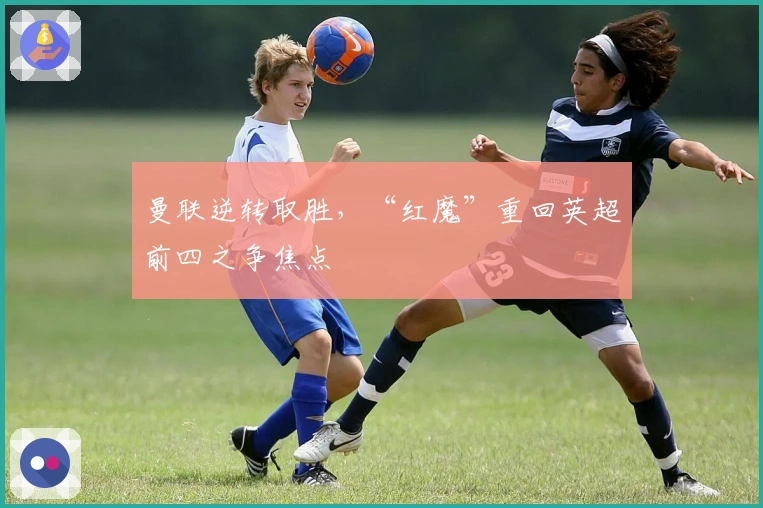 曼联逆转取胜，“红魔”重回英超前四之争焦点