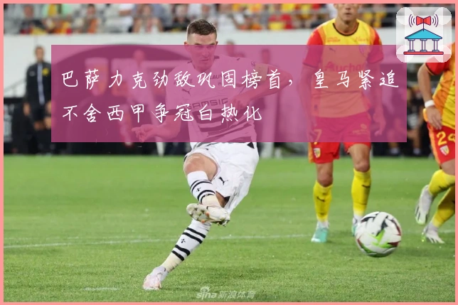 巴萨力克劲敌巩固榜首，皇马紧追不舍西甲争冠白热化