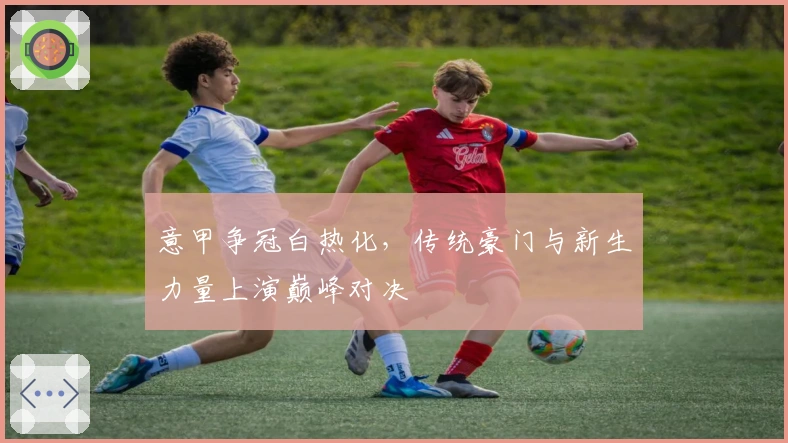 意甲争冠白热化，传统豪门与新生力量上演巅峰对决