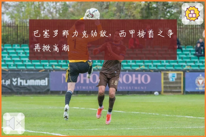 巴塞罗那力克劲敌，西甲榜首之争再掀高潮