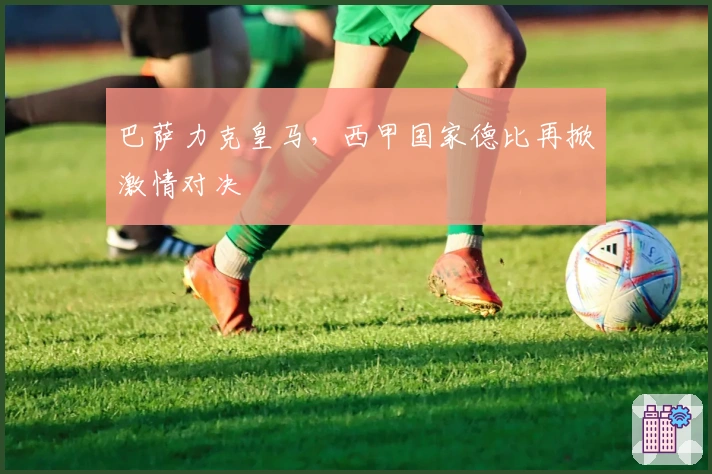 巴萨力克皇马，西甲国家德比再掀激情对决