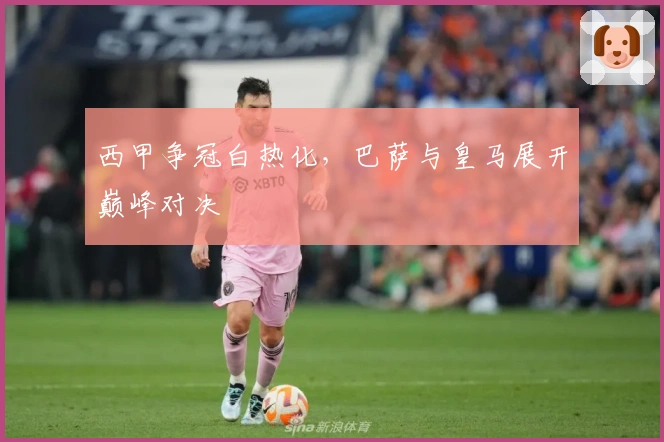 西甲争冠白热化，巴萨与皇马展开巅峰对决