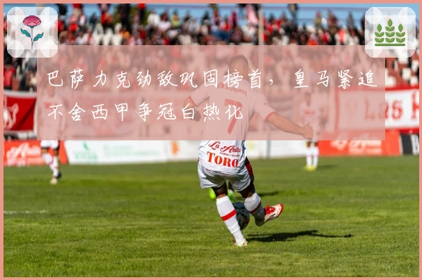 巴萨力克劲敌巩固榜首，皇马紧追不舍西甲争冠白热化