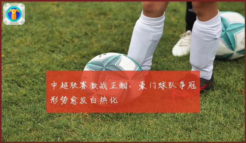 中超联赛激战正酣，豪门球队争冠形势愈发白热化